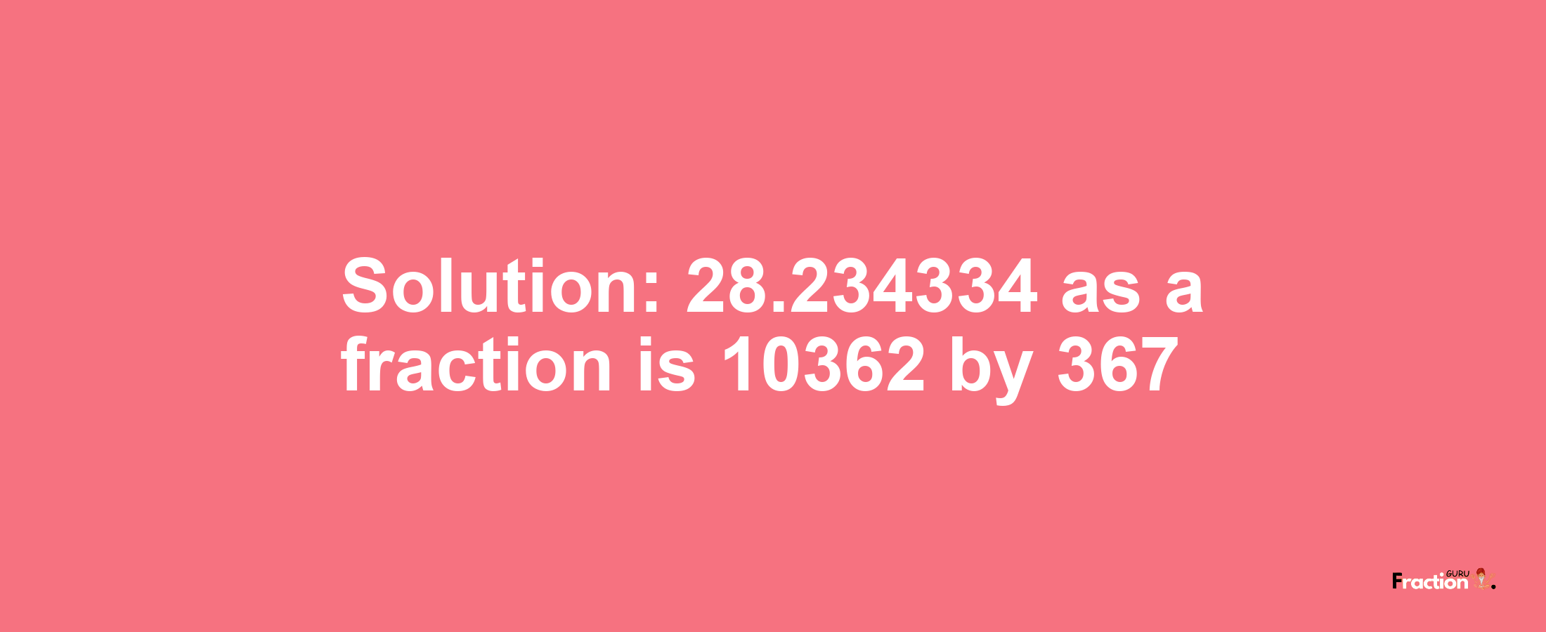 Solution:28.234334 as a fraction is 10362/367